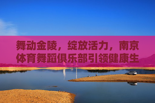 舞动金陵,绽放活力,南京体育舞蹈俱乐部引领健康生活新风尚 舞动金陵,绽放活力,南京体育舞蹈俱乐部引领健康生活新风尚