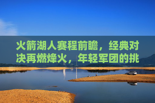 火箭湖人赛程前瞻,经典对决再燃烽火,年轻军团的挑战与王者的传承,经典对决烽火再燃,火箭年轻军团挑战湖人王者传承 火箭湖人赛程前瞻,经典对决再燃烽火,年轻军团的挑战与王者的传承,经典对决烽火再燃,火箭年轻军团挑战湖人王者传承
