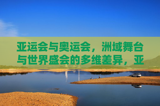 亚运会与奥运会，洲域舞台与世界盛会的多维差异，亚运会与奥运会，洲域舞台与世界盛会的多维差异