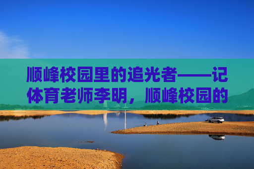 顺峰校园里的追光者——记体育老师李明,顺峰校园的追光者,体育老师李明 顺峰校园里的追光者——记体育老师李明,顺峰校园的追光者,体育老师李明