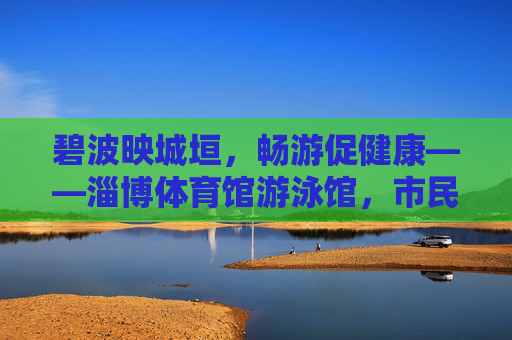 碧波映城垣，畅游促健康——淄博体育馆游泳馆，市民身边的水上运动乐园，淄博体育馆游泳馆，碧波映城垣，市民畅游健康乐园