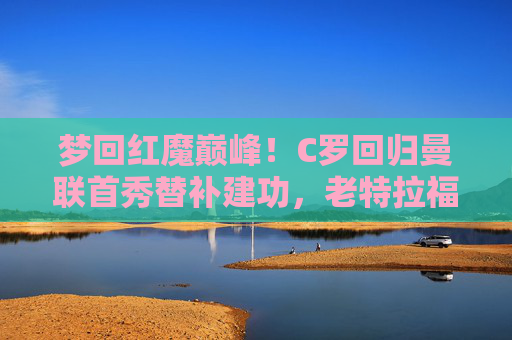 梦回红魔巅峰!C罗回归曼联首秀替补建功,老特拉福德见证传奇归来,C罗曼联首秀替补建功,老特拉福德见证传奇归来 梦回红魔巅峰!C罗回归曼联首秀替补建功,老特拉福德见证传奇归来,C罗曼联首秀替补建功,老特拉福德见证传奇归来