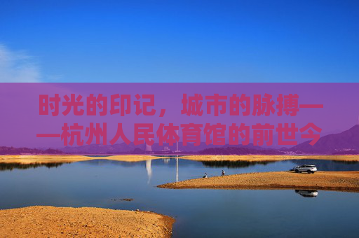 时光的印记,城市的脉搏——杭州人民体育馆的前世今生,时光印记·城市脉搏,杭州人民体育馆的前世今生 时光的印记,城市的脉搏——杭州人民体育馆的前世今生,时光印记·城市脉搏,杭州人民体育馆的前世今生