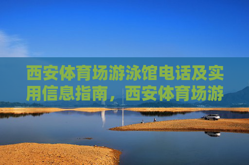 西安体育场游泳馆电话及实用信息指南,西安体育场游泳馆电话及实用信息指南 西安体育场游泳馆电话及实用信息指南,西安体育场游泳馆电话及实用信息指南