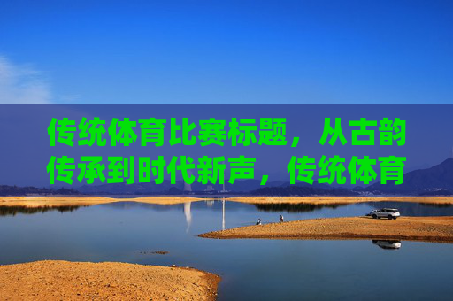 传统体育比赛标题，从古韵传承到时代新声，传统体育，古韵传承的时代新声
