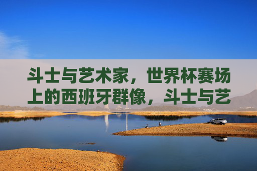 斗士与艺术家,世界杯赛场上的西班牙群像,斗士与艺术家,世界杯赛场上的西班牙群像 斗士与艺术家,世界杯赛场上的西班牙群像,斗士与艺术家,世界杯赛场上的西班牙群像