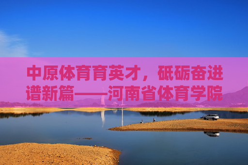 中原体育育英才，砥砺奋进谱新篇——河南省体育学院发展纪实，中原体育育英才 砥砺奋进谱新篇——河南省体育学院发展纪实