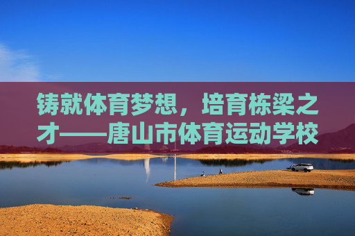 铸就体育梦想，培育栋梁之才——唐山市体育运动学校发展纪实，铸就体育梦想，培育栋梁之才——唐山市体育运动学校发展纪实