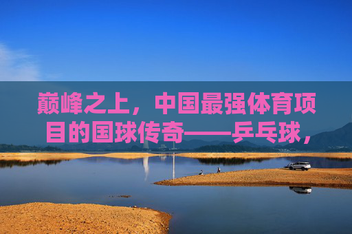 巅峰之上，中国最强体育项目的国球传奇——乒乓球，巅峰国球，中国最强体育项目的乒乓传奇