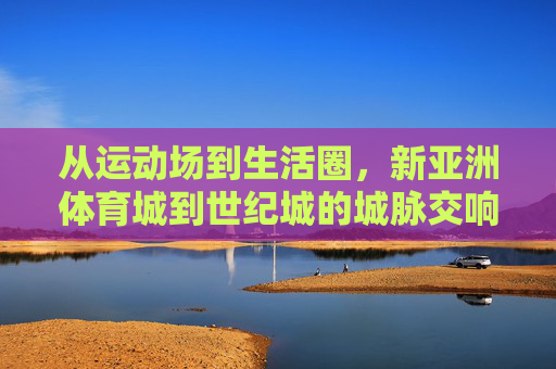 从运动场到生活圈,新亚洲体育城到世纪城的城脉交响,运动场到生活圈,新亚洲体育城与世纪城的城脉交响 从运动场到生活圈,新亚洲体育城到世纪城的城脉交响,运动场到生活圈,新亚洲体育城与世纪城的城脉交响