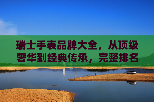 瑞士手表品牌大全，从顶级奢华到经典传承，完整排名与品牌解析，瑞士手表品牌大全，从顶级奢华到经典传承，完整排名与品牌解析