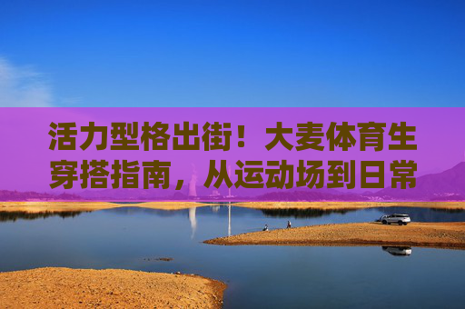 活力型格出街！大麦体育生穿搭指南，从运动场到日常的时尚切换，大麦体育生活力穿搭，从运动场到日常的时尚切换