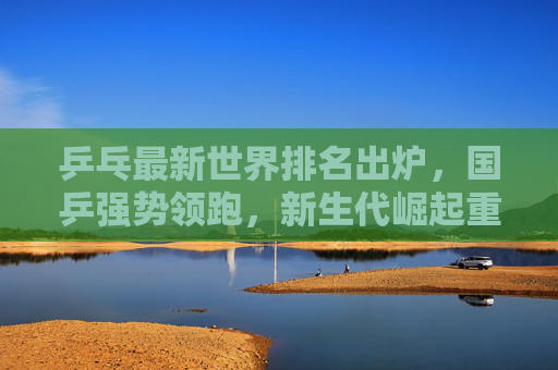 乒乓最新世界排名出炉，国乒强势领跑，新生代崛起重塑格局，乒乓最新世界排名出炉，国乒强势领跑，新生代崛起重塑格局