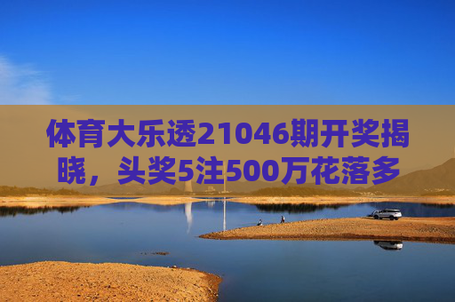 体育大乐透21046期开奖揭晓，头奖5注500万花落多地，奖池滚存2.38亿元，体育大乐透21046期开奖，5注500万头奖多地中，奖池滚存2.38亿