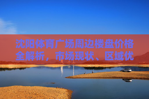 沈阳体育广场周边楼盘价格全解析,市场现状、区域优势与购房指南,沈阳体育广场周边楼盘价格全解析,市场现状、区域优势与购房指南 沈阳体育广场周边楼盘价格全解析,市场现状、区域优势与购房指南,沈阳体育广场周边楼盘价格全解析,市场现状、区域优势与购房指南