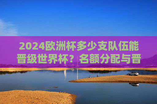 2024欧洲杯多少支队伍能晋级世界杯?名额分配与晋级规则详解,2024欧洲杯晋级世界杯名额分配与规则详解 2024欧洲杯多少支队伍能晋级世界杯?名额分配与晋级规则详解,2024欧洲杯晋级世界杯名额分配与规则详解