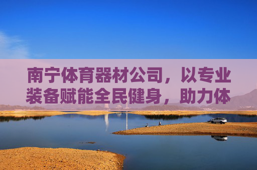 南宁体育器材公司,以专业装备赋能全民健身,助力体育产业发展,南宁体育器材公司,专业装备赋能全民健身助力体育产业发展 南宁体育器材公司,以专业装备赋能全民健身,助力体育产业发展,南宁体育器材公司,专业装备赋能全民健身助力体育产业发展