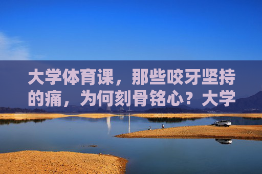 大学体育课，那些咬牙坚持的痛，为何刻骨铭心？大学体育课，咬牙坚持的痛，为何刻骨铭心？