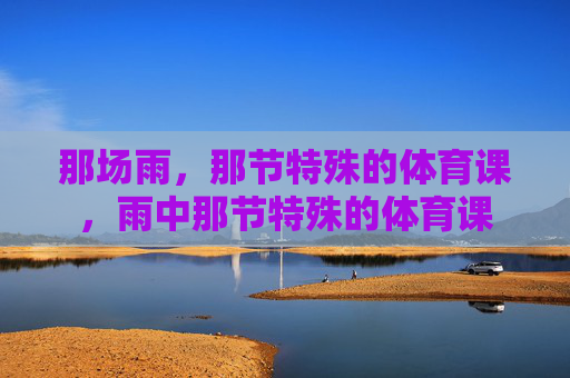 那场雨,那节特殊的体育课,雨中那节特殊的体育课 那场雨,那节特殊的体育课,雨中那节特殊的体育课