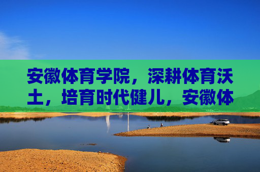 安徽体育学院，深耕体育沃土，培育时代健儿，安徽体育学院，深耕沃土育健儿