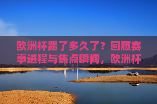 欧洲杯踢了多久了？回顾赛事进程与焦点瞬间，欧洲杯赛事进程回顾，焦点瞬间
