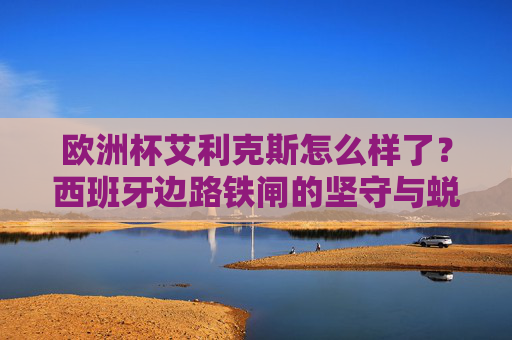 欧洲杯艾利克斯怎么样了？西班牙边路铁闸的坚守与蜕变，欧洲杯艾利克斯，西班牙边路铁闸的坚守与蜕变