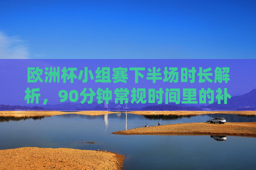 欧洲杯小组赛下半场时长解析，90分钟常规时间里的补时与规则，欧洲杯小组赛下半场时长解析，90分钟常规时间里的补时与规则
