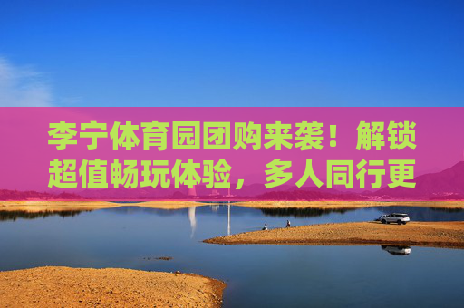 李宁体育园团购来袭!解锁超值畅玩体验,多人同行更划算,李宁体育园团购,多人同行超值畅玩,更划算! 李宁体育园团购来袭!解锁超值畅玩体验,多人同行更划算,李宁体育园团购,多人同行超值畅玩,更划算!