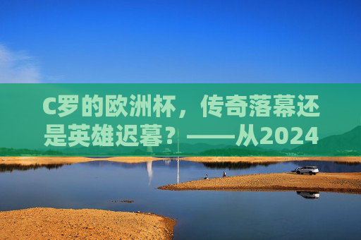 C罗的欧洲杯,传奇落幕还是英雄迟暮?——从2024赛事表现看其职业生涯节点,C罗2024欧洲杯,传奇落幕还是英雄迟暮? C罗的欧洲杯,传奇落幕还是英雄迟暮?——从2024赛事表现看其职业生涯节点,C罗2024欧洲杯,传奇落幕还是英雄迟暮?