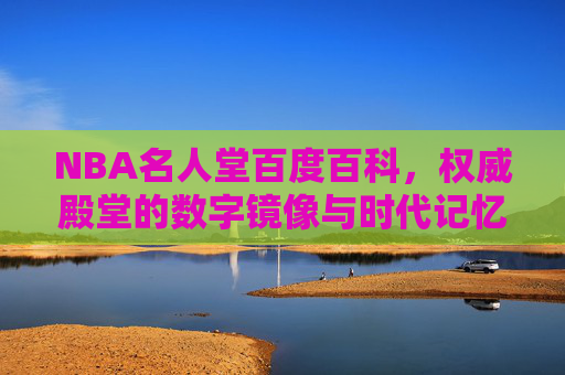NBA名人堂百度百科，权威殿堂的数字镜像与时代记忆，NBA名人堂百度百科，权威殿堂的数字镜像与时代记忆