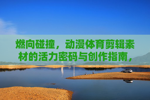 燃向碰撞,动漫体育剪辑素材的活力密码与创作指南,燃向碰撞,动漫体育剪辑的活力密码与创作指南 燃向碰撞,动漫体育剪辑素材的活力密码与创作指南,燃向碰撞,动漫体育剪辑的活力密码与创作指南
