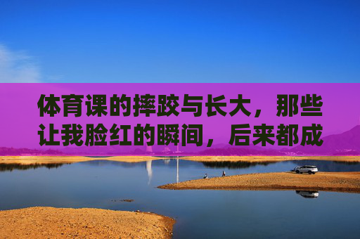 体育课的摔跤与长大,那些让我脸红的瞬间,后来都成了我的勋章,体育摔跤的脸红,终成长大勋章 体育课的摔跤与长大,那些让我脸红的瞬间,后来都成了我的勋章,体育摔跤的脸红,终成长大勋章