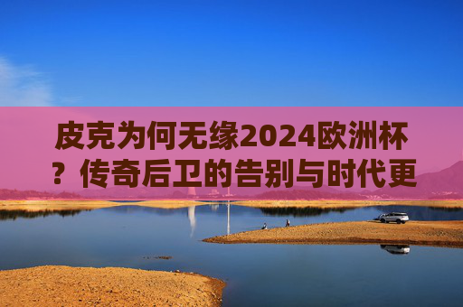 皮克为何无缘2024欧洲杯？传奇后卫的告别与时代更迭，皮克无缘2024欧洲杯，传奇后卫告别与时代更迭