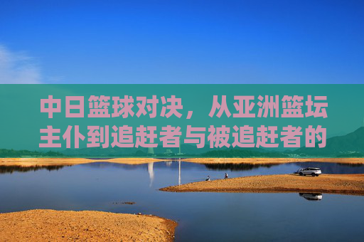 中日篮球对决,从亚洲篮坛主仆到追赶者与被追赶者的体育叙事,中日篮球对决,从主仆到追赶者的体育叙事 中日篮球对决,从亚洲篮坛主仆到追赶者与被追赶者的体育叙事,中日篮球对决,从主仆到追赶者的体育叙事