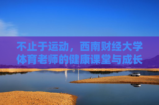 不止于运动，西南财经大学体育老师的健康课堂与成长引路人，不止于运动，西南财经大学体育老师的健康课堂与成长引路人