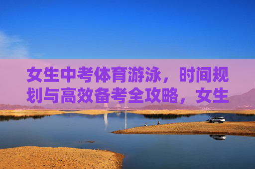 女生中考体育游泳,时间规划与高效备考全攻略,女生中考体育游泳,时间规划与高效备考全攻略 女生中考体育游泳,时间规划与高效备考全攻略,女生中考体育游泳,时间规划与高效备考全攻略
