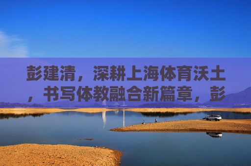 彭建清，深耕上海体育沃土，书写体教融合新篇章，彭建清深耕上海体育沃土 书写体教融合新篇