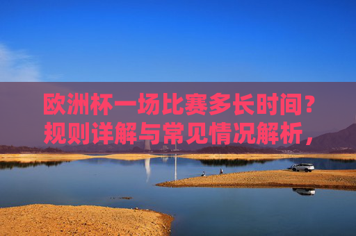 欧洲杯一场比赛多长时间？规则详解与常见情况解析，欧洲杯比赛时长规则详解与常见情况解析