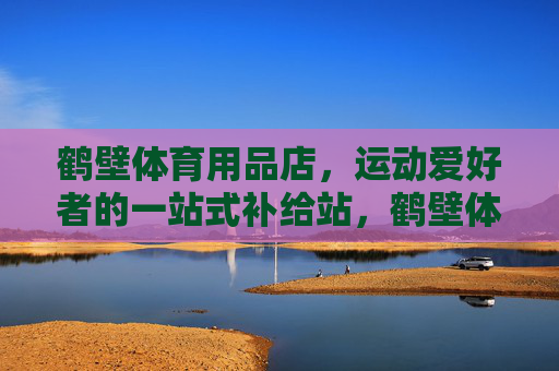 鹤壁体育用品店，运动爱好者的一站式补给站，鹤壁体育用品店，运动爱好者一站式补给站