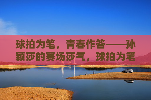 球拍为笔，青春作答——孙颖莎的赛场莎气，球拍为笔，青春作答——孙颖莎的赛场莎气