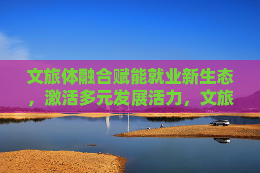 文旅体融合赋能就业新生态,激活多元发展活力,文旅体融合赋能就业新生态 激活多元发展活力 文旅体融合赋能就业新生态,激活多元发展活力,文旅体融合赋能就业新生态 激活多元发展活力