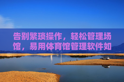 告别繁琐操作，轻松管理场馆，易用体育馆管理软件如何赋能场馆运营？易用体育馆管理软件，轻松管理，赋能运营