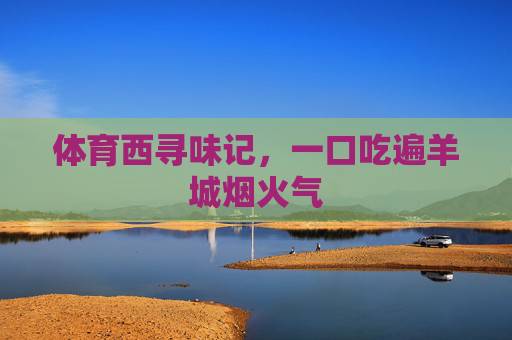 体育西寻味记,一口吃遍羊城烟火气 体育西寻味记,一口吃遍羊城烟火气
