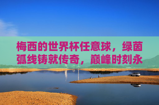 梅西的世界杯任意球,绿茵弧线铸就传奇,巅峰时刻永载史册,梅西世界杯任意球,绿茵弧线铸就传奇巅峰 梅西的世界杯任意球,绿茵弧线铸就传奇,巅峰时刻永载史册,梅西世界杯任意球,绿茵弧线铸就传奇巅峰
