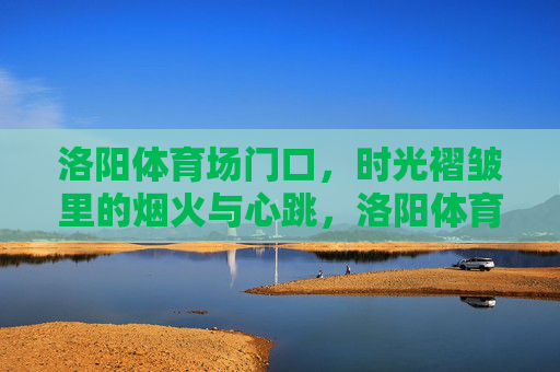 洛阳体育场门口，时光褶皱里的烟火与心跳，洛阳体育场门口，时光褶皱里的烟火心跳