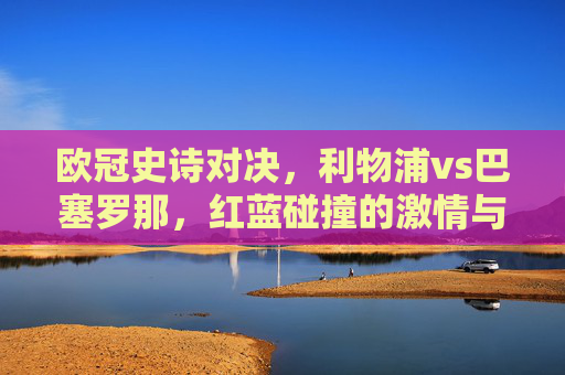 欧冠史诗对决，利物浦vs巴塞罗那，红蓝碰撞的激情与传奇，欧冠史诗对决，红蓝碰撞的激情与传奇
