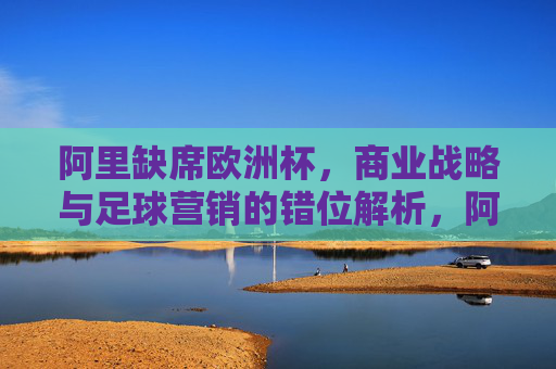 阿里缺席欧洲杯，商业战略与足球营销的错位解析，阿里缺席欧洲杯，商业战略与足球营销的错位解析