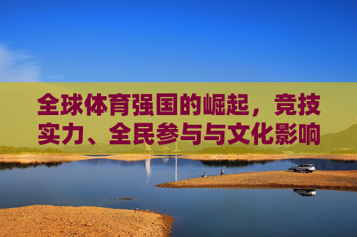 全球体育强国的崛起,竞技实力、全民参与与文化影响力的多维交响,全球体育强国崛起,竞技实力、全民参与与文化影响力的多维交响 全球体育强国的崛起,竞技实力、全民参与与文化影响力的多维交响,全球体育强国崛起,竞技实力、全民参与与文化影响力的多维交响