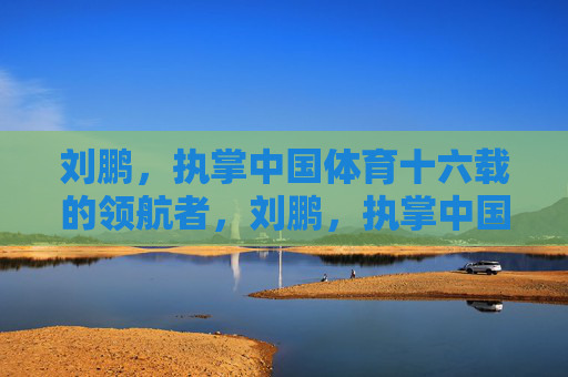 刘鹏，执掌中国体育十六载的领航者，刘鹏，执掌中国体育十六载的领航者