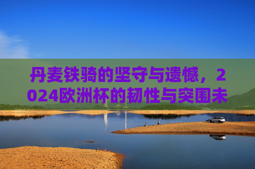 丹麦铁骑的坚守与遗憾,2024欧洲杯的韧性与突围未果,丹麦铁骑2024欧洲杯,坚守韧性,遗憾突围未果 丹麦铁骑的坚守与遗憾,2024欧洲杯的韧性与突围未果,丹麦铁骑2024欧洲杯,坚守韧性,遗憾突围未果